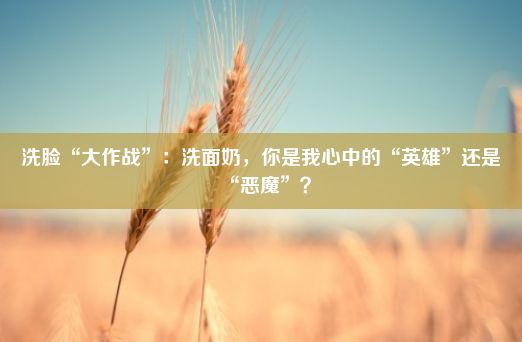 洗脸“大作战”：洗面奶，你是我心中的“英雄”还是“恶魔”？