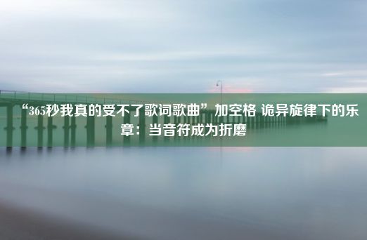 “365秒我真的受不了歌词歌曲”加空格 诡异旋律下的乐章：当音符成为折磨