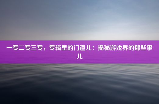 一专二专三专，专辑里的门道儿：揭秘游戏界的那些事儿