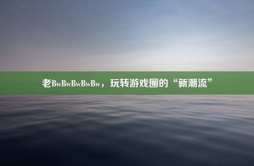 老BwBwBwBwBw，玩转游戏圈的“新潮流”