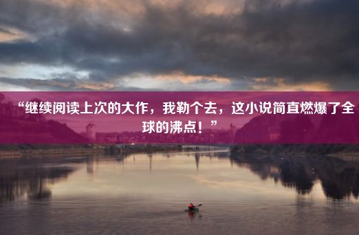 “继续阅读上次的大作，我勒个去，这小说简直燃爆了全球的沸点！”