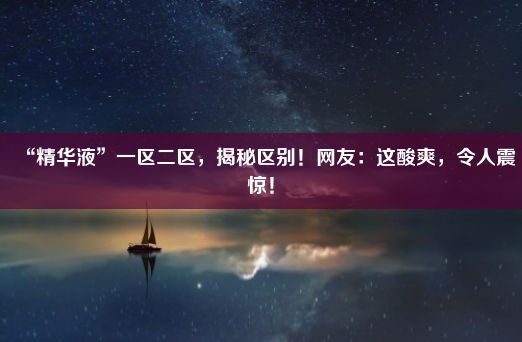 “精华液”一区二区，揭秘区别！网友：这酸爽，令人震惊！