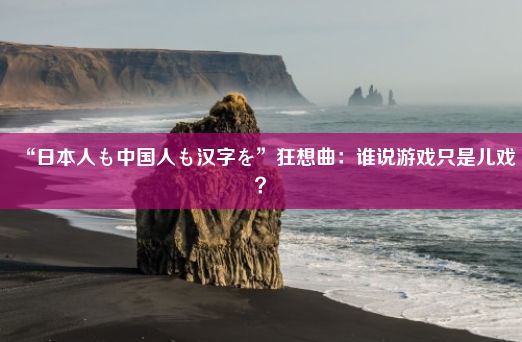 “日本人も中国人も汉字を”狂想曲：谁说游戏只是儿戏？